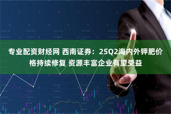 专业配资财经网 西南证券：25Q2海内外钾肥价格持续修复 资源丰富企业有望受益