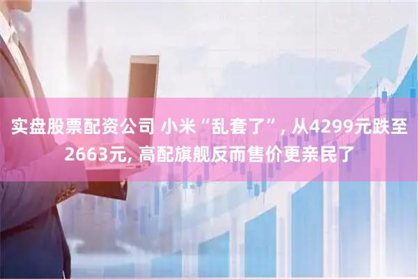 实盘股票配资公司 小米“乱套了”, 从4299元跌至2663元, 高配旗舰反而售价更亲民了