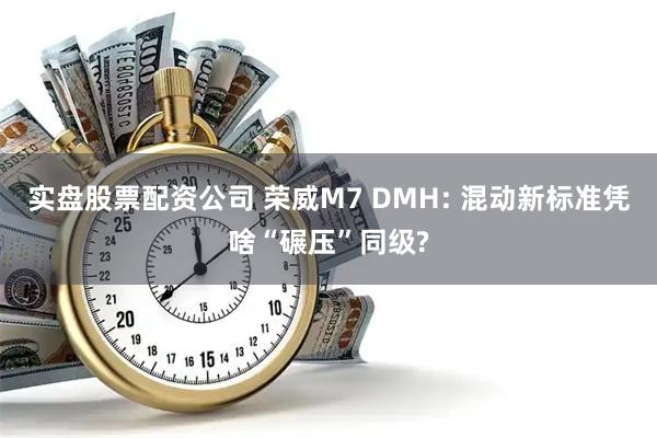 实盘股票配资公司 荣威M7 DMH: 混动新标准凭啥“碾压”同级?