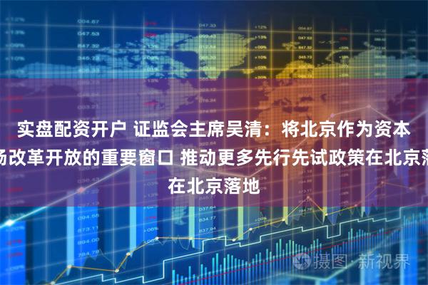 实盘配资开户 证监会主席吴清：将北京作为资本市场改革开放的重要窗口 推动更多先行先试政策在北京落地