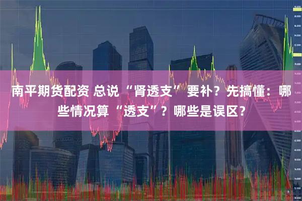 南平期货配资 总说 “肾透支” 要补?先搞懂:哪些情况算 “透支”?哪些是误区?