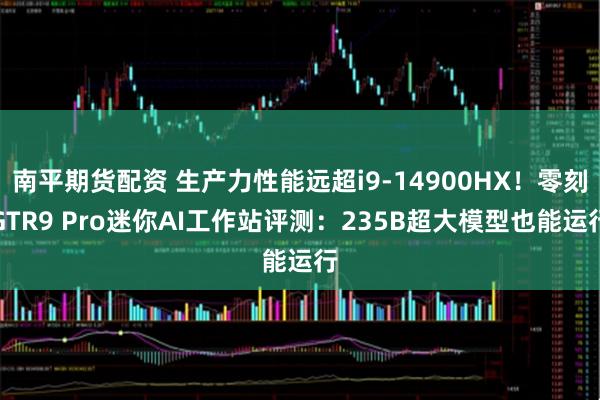 南平期货配资 生产力性能远超i9-14900HX!零刻GTR9 Pro迷你AI工作站评测:235B超大模型也能运行