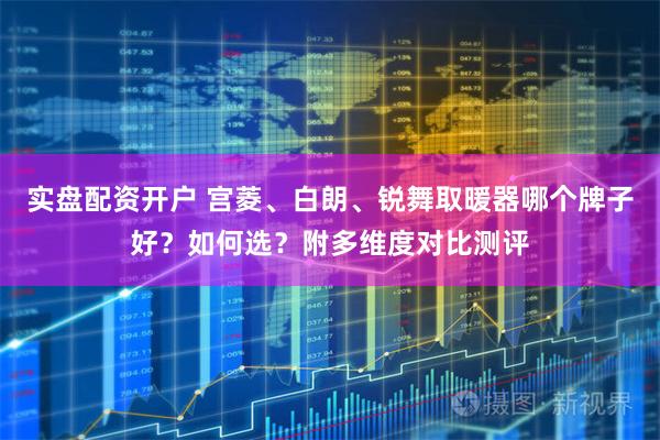实盘配资开户 宫菱、白朗、锐舞取暖器哪个牌子好？如何选？附多维度对比测评