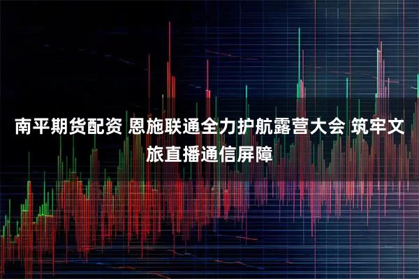 南平期货配资 恩施联通全力护航露营大会 筑牢文旅直播通信屏障