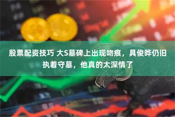 股票配资技巧 大S墓碑上出现吻痕，具俊晔仍旧执着守墓，他真的太深情了